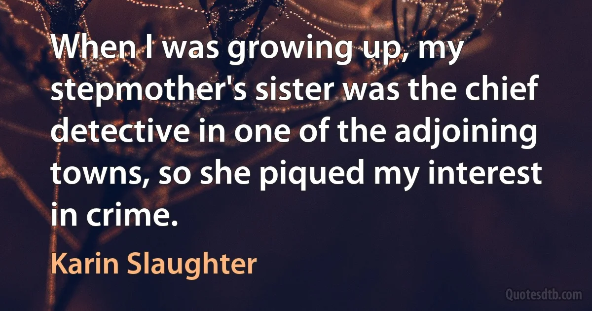 When I was growing up, my stepmother's sister was the chief detective in one of the adjoining towns, so she piqued my interest in crime. (Karin Slaughter)