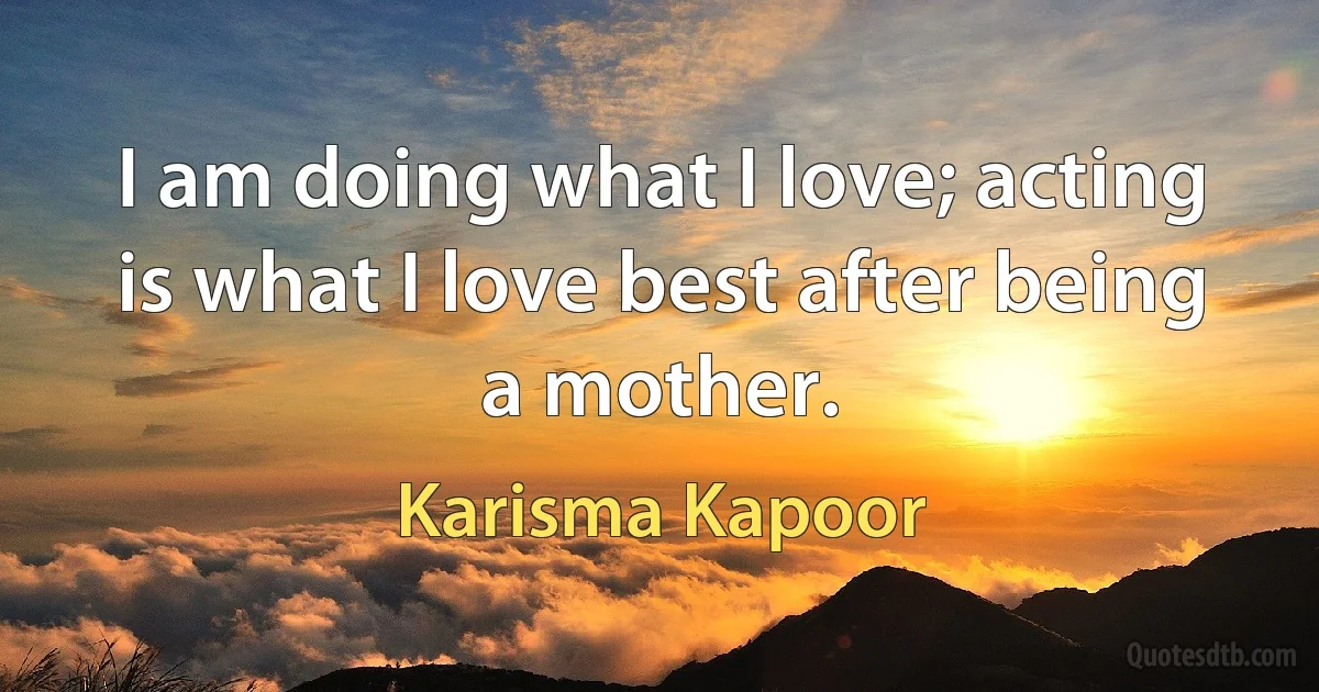 I am doing what I love; acting is what I love best after being a mother. (Karisma Kapoor)