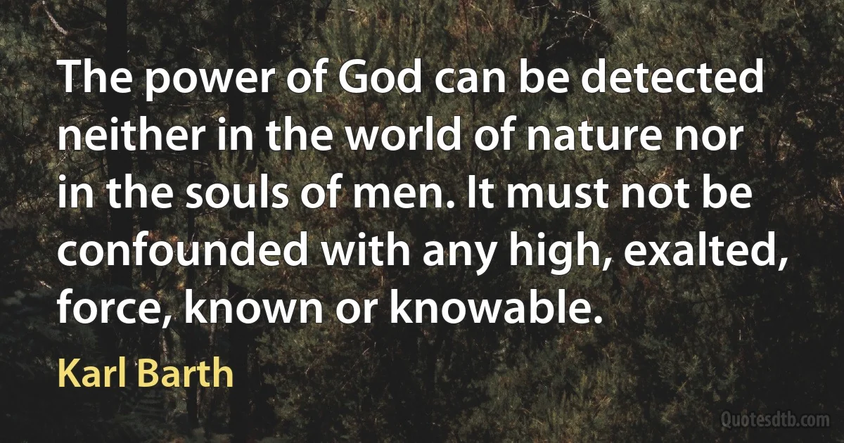 The power of God can be detected neither in the world of nature nor in the souls of men. It must not be confounded with any high, exalted, force, known or knowable. (Karl Barth)