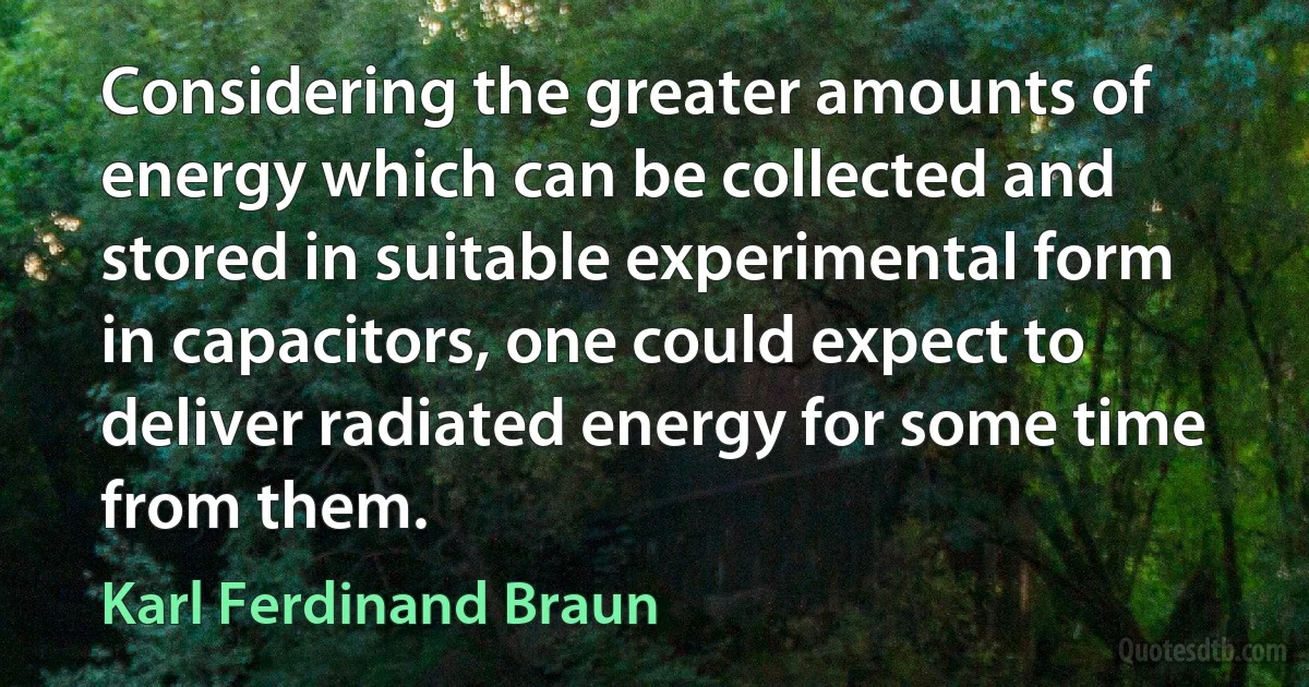 Considering the greater amounts of energy which can be collected and stored in suitable experimental form in capacitors, one could expect to deliver radiated energy for some time from them. (Karl Ferdinand Braun)