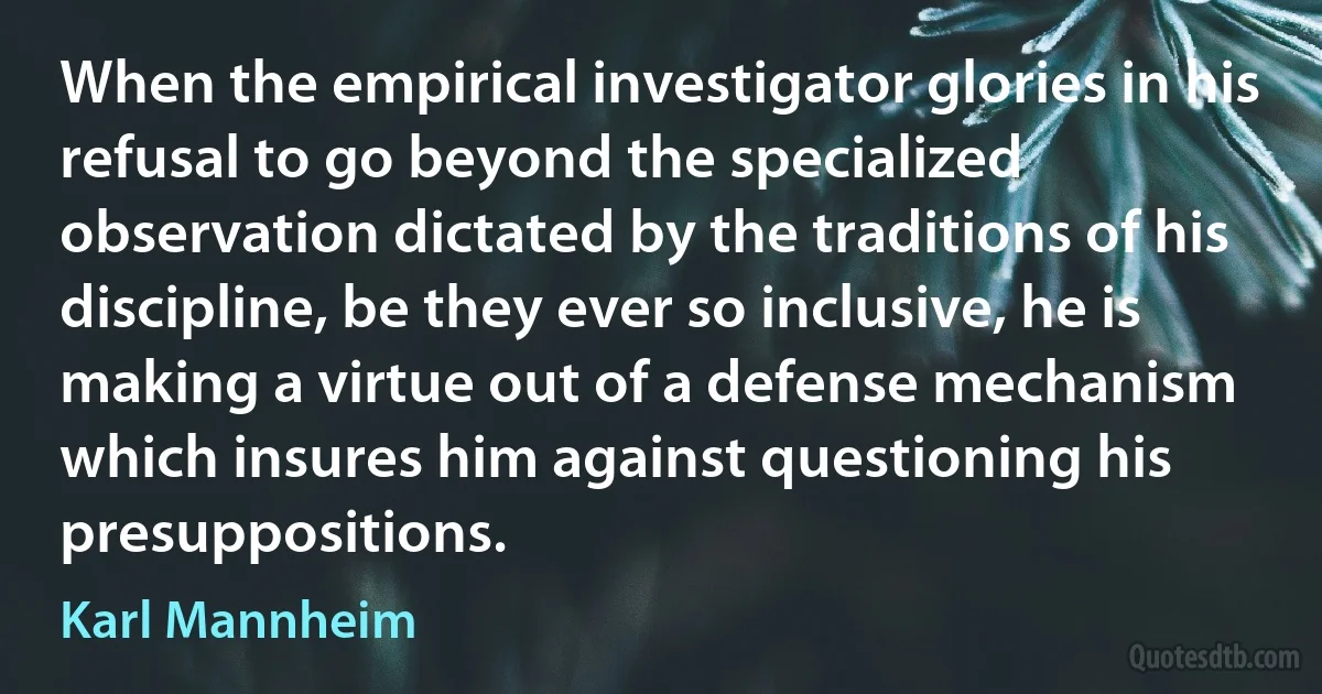 When the empirical investigator glories in his refusal to go beyond the specialized observation dictated by the traditions of his discipline, be they ever so inclusive, he is making a virtue out of a defense mechanism which insures him against questioning his presuppositions. (Karl Mannheim)