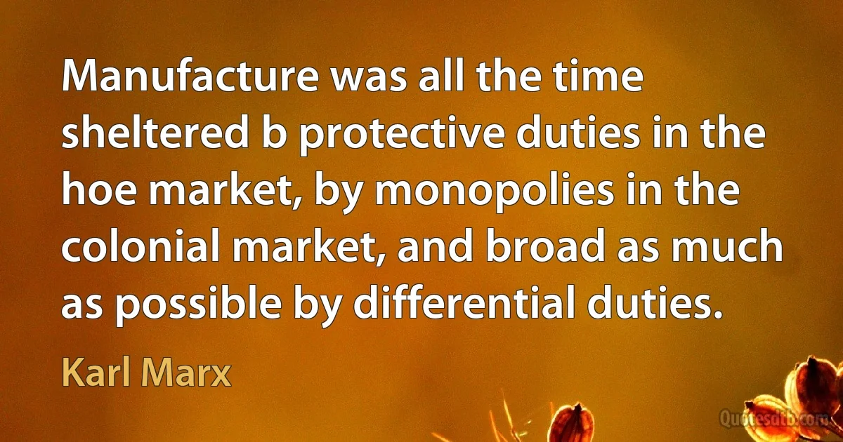 Manufacture was all the time sheltered b protective duties in the hoe market, by monopolies in the colonial market, and broad as much as possible by differential duties. (Karl Marx)