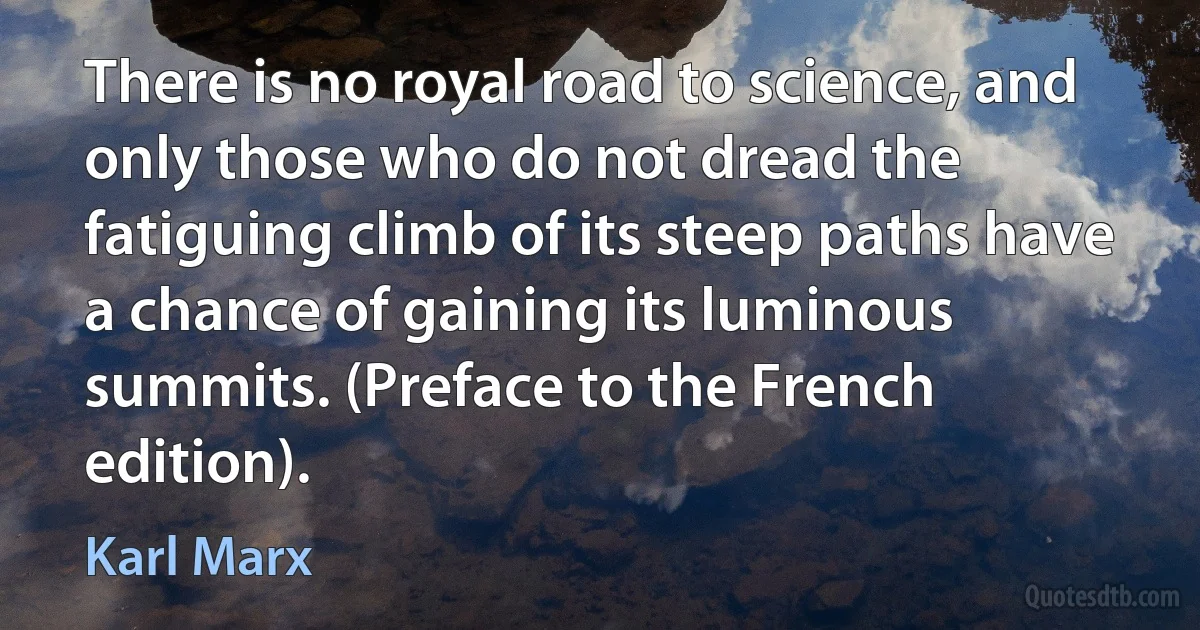 There is no royal road to science, and only those who do not dread the fatiguing climb of its steep paths have a chance of gaining its luminous summits. (Preface to the French edition). (Karl Marx)