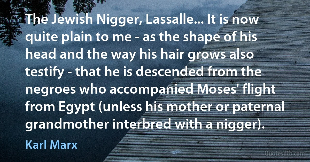 The Jewish Nigger, Lassalle... It is now quite plain to me - as the shape of his head and the way his hair grows also testify - that he is descended from the negroes who accompanied Moses' flight from Egypt (unless his mother or paternal grandmother interbred with a nigger). (Karl Marx)