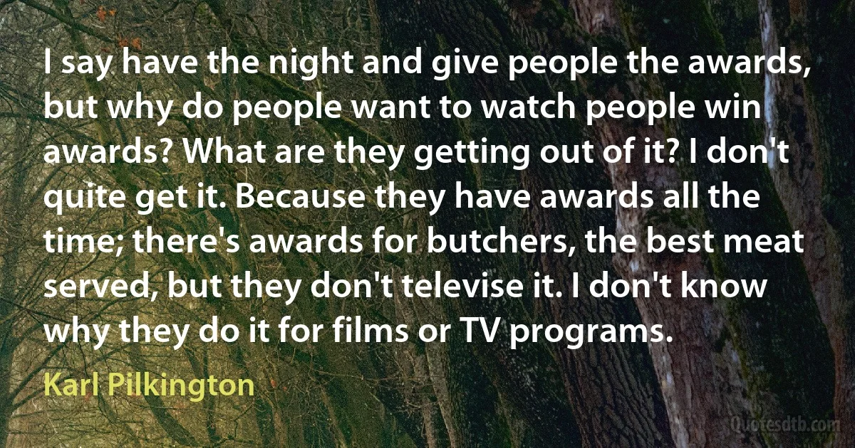 I say have the night and give people the awards, but why do people want to watch people win awards? What are they getting out of it? I don't quite get it. Because they have awards all the time; there's awards for butchers, the best meat served, but they don't televise it. I don't know why they do it for films or TV programs. (Karl Pilkington)