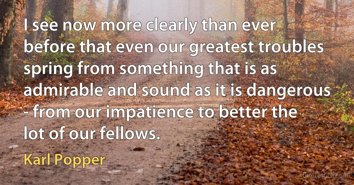 I see now more clearly than ever before that even our greatest troubles spring from something that is as admirable and sound as it is dangerous - from our impatience to better the lot of our fellows. (Karl Popper)