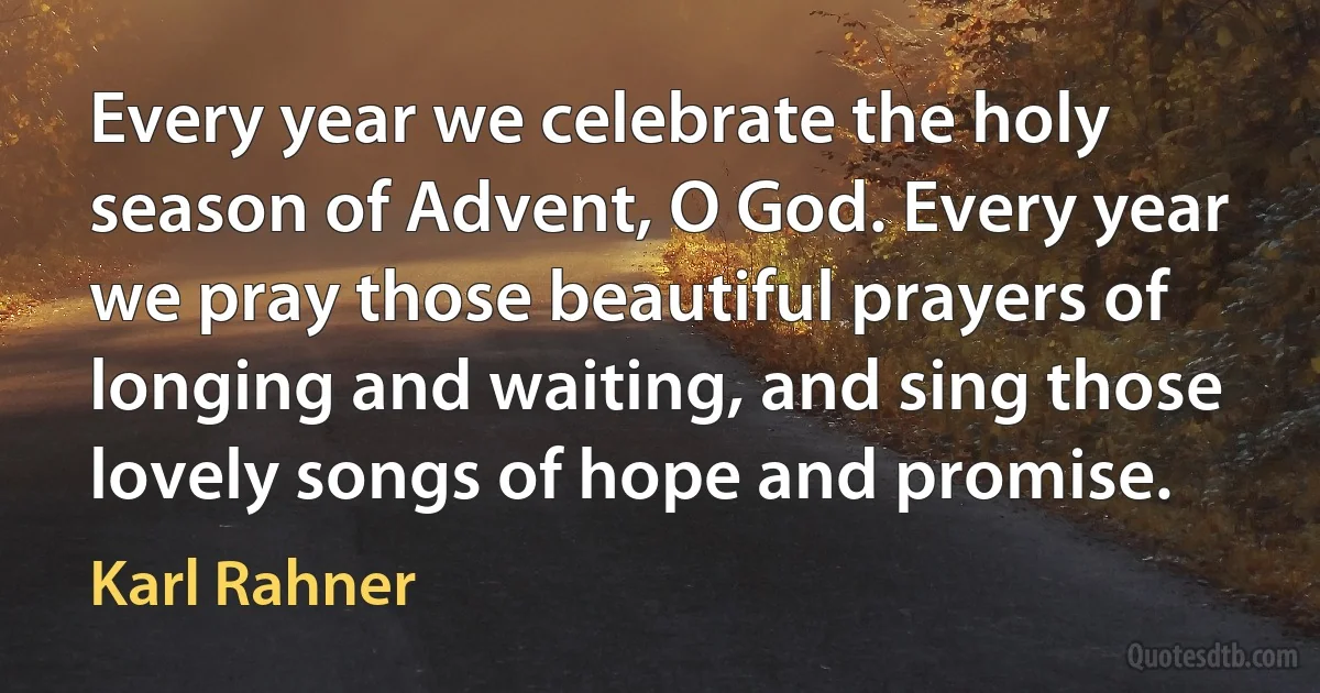 Every year we celebrate the holy season of Advent, O God. Every year we pray those beautiful prayers of longing and waiting, and sing those lovely songs of hope and promise. (Karl Rahner)