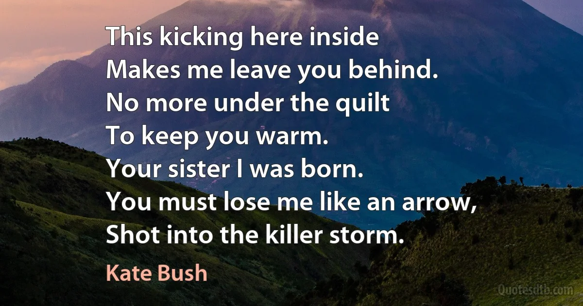 This kicking here inside
Makes me leave you behind.
No more under the quilt
To keep you warm.
Your sister I was born.
You must lose me like an arrow,
Shot into the killer storm. (Kate Bush)