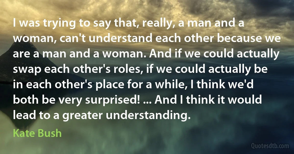 I was trying to say that, really, a man and a woman, can't understand each other because we are a man and a woman. And if we could actually swap each other's roles, if we could actually be in each other's place for a while, I think we'd both be very surprised! ... And I think it would lead to a greater understanding. (Kate Bush)