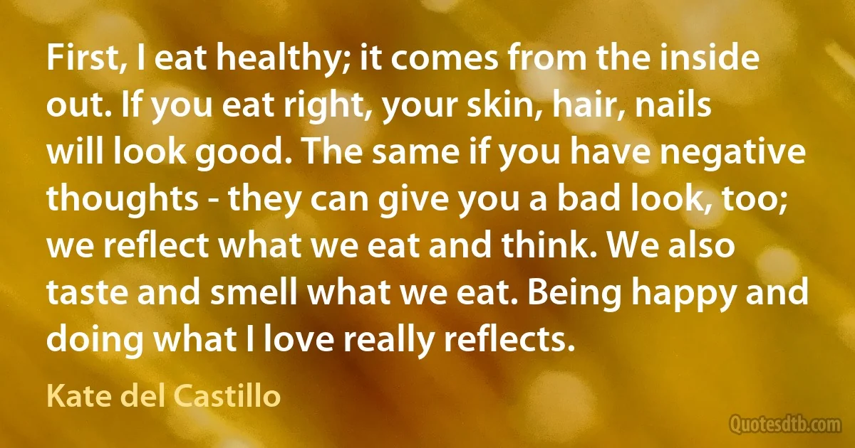 First, I eat healthy; it comes from the inside out. If you eat right, your skin, hair, nails will look good. The same if you have negative thoughts - they can give you a bad look, too; we reflect what we eat and think. We also taste and smell what we eat. Being happy and doing what I love really reflects. (Kate del Castillo)