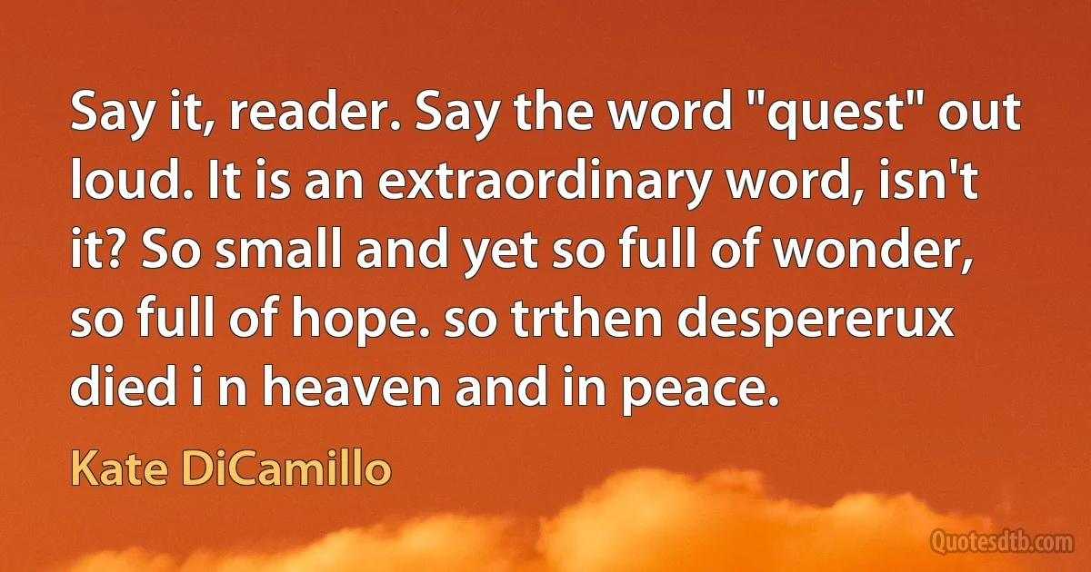 Say it, reader. Say the word "quest" out loud. It is an extraordinary word, isn't it? So small and yet so full of wonder, so full of hope. so trthen despererux died i n heaven and in peace. (Kate DiCamillo)