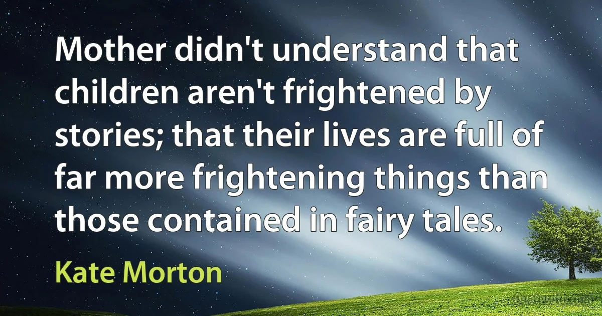 Mother didn't understand that children aren't frightened by stories; that their lives are full of far more frightening things than those contained in fairy tales. (Kate Morton)