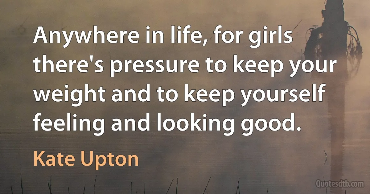 Anywhere in life, for girls there's pressure to keep your weight and to keep yourself feeling and looking good. (Kate Upton)