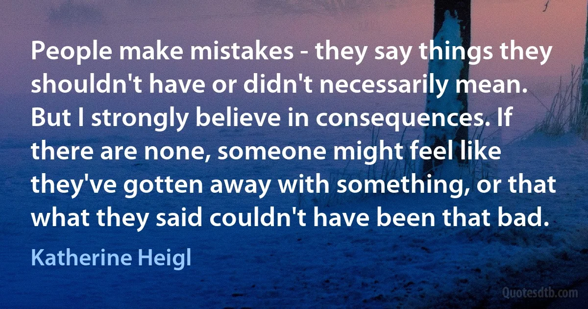 People make mistakes - they say things they shouldn't have or didn't necessarily mean. But I strongly believe in consequences. If there are none, someone might feel like they've gotten away with something, or that what they said couldn't have been that bad. (Katherine Heigl)