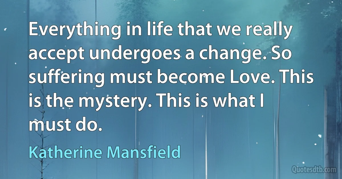 Everything in life that we really accept undergoes a change. So suffering must become Love. This is the mystery. This is what I must do. (Katherine Mansfield)