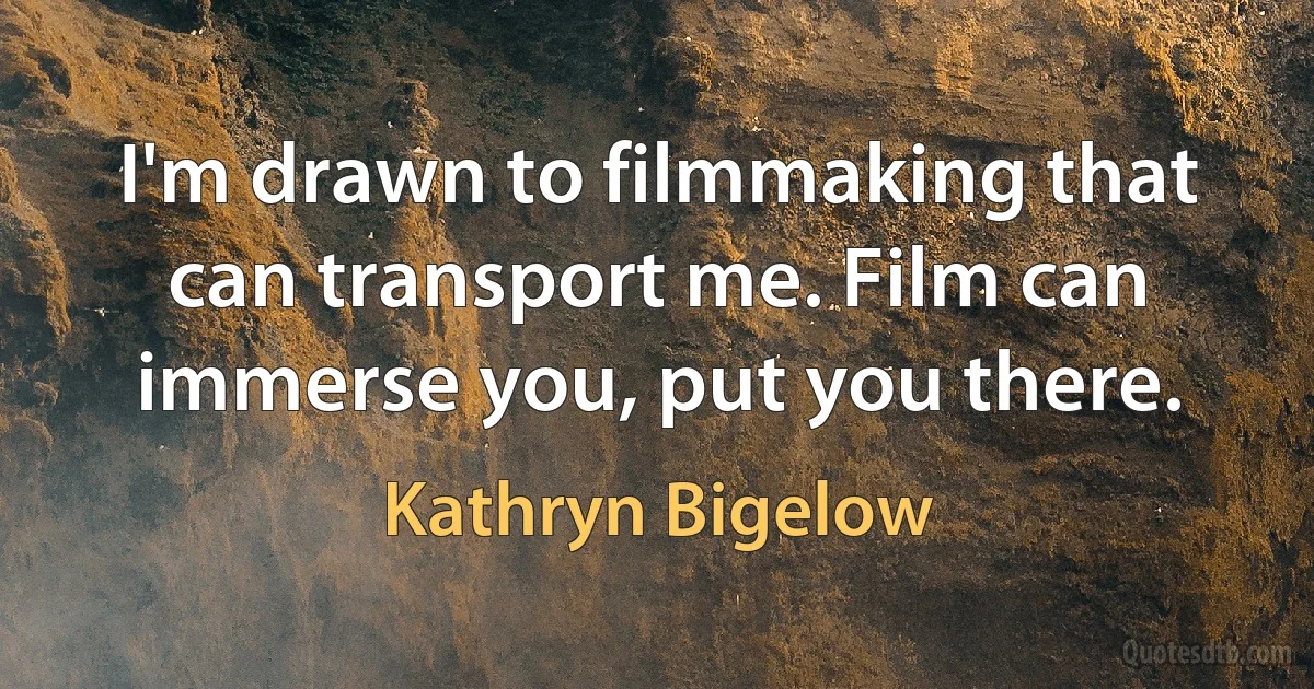 I'm drawn to filmmaking that can transport me. Film can immerse you, put you there. (Kathryn Bigelow)