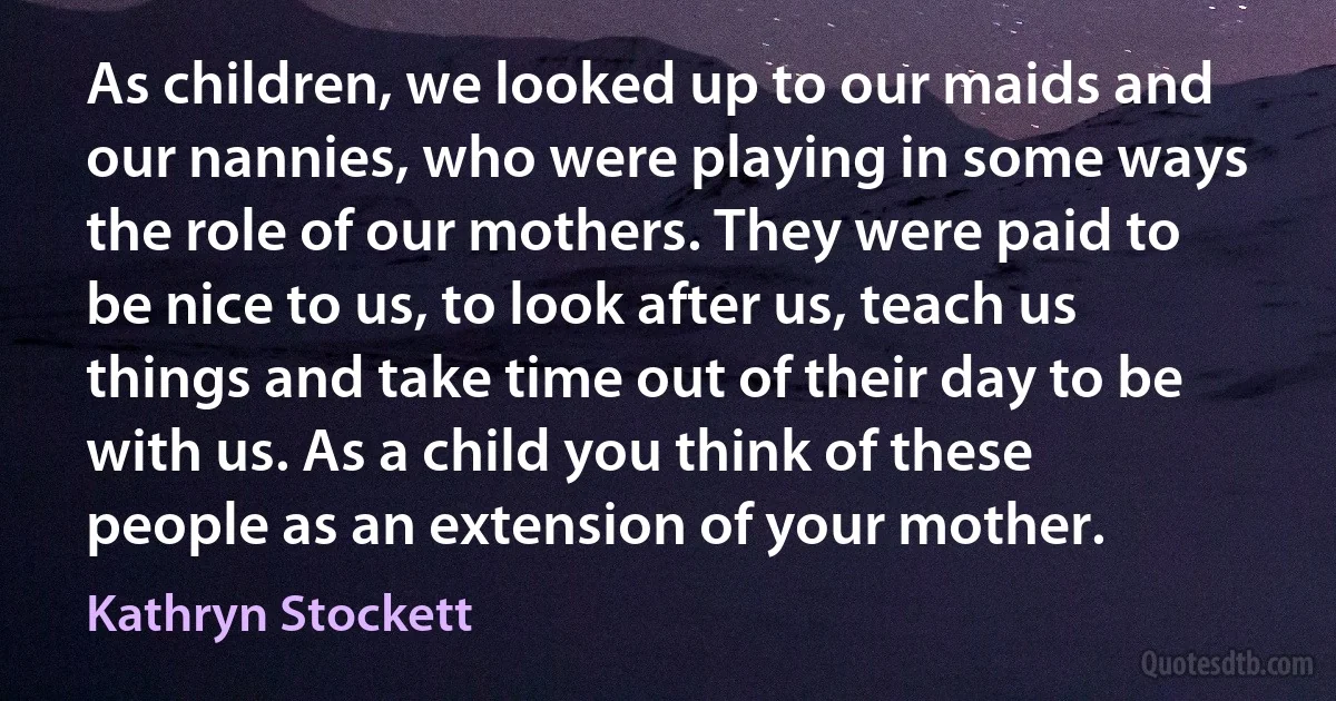 As children, we looked up to our maids and our nannies, who were playing in some ways the role of our mothers. They were paid to be nice to us, to look after us, teach us things and take time out of their day to be with us. As a child you think of these people as an extension of your mother. (Kathryn Stockett)