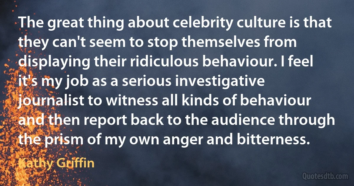 The great thing about celebrity culture is that they can't seem to stop themselves from displaying their ridiculous behaviour. I feel it's my job as a serious investigative journalist to witness all kinds of behaviour and then report back to the audience through the prism of my own anger and bitterness. (Kathy Griffin)