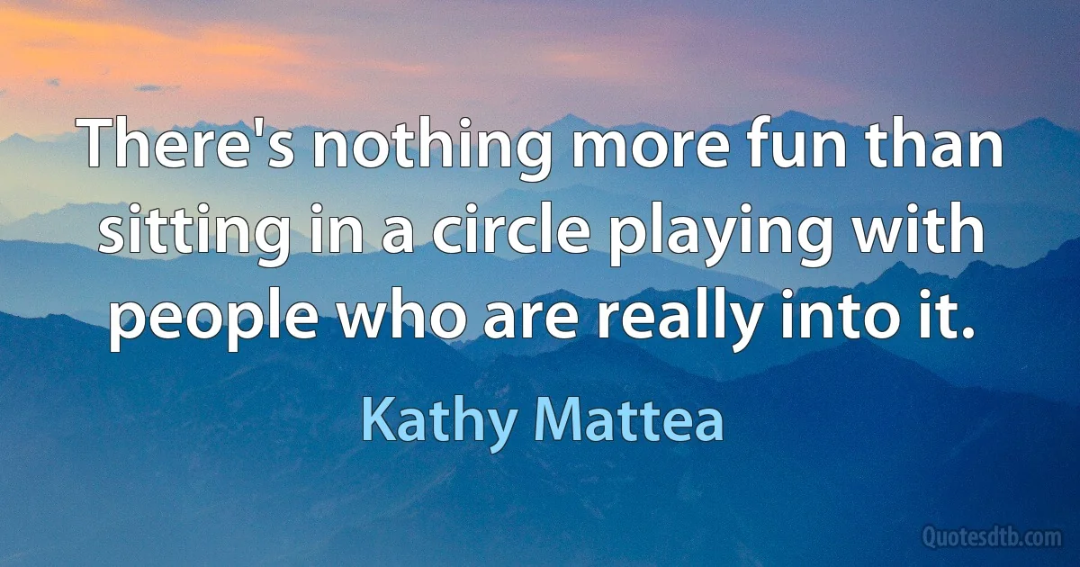 There's nothing more fun than sitting in a circle playing with people who are really into it. (Kathy Mattea)