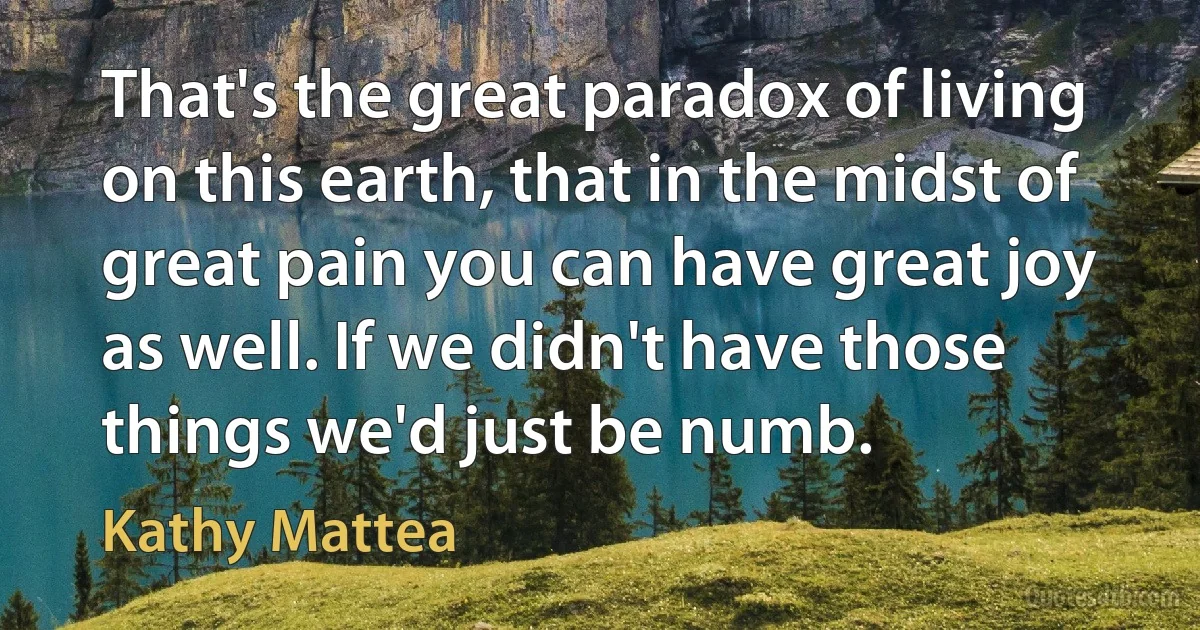 That's the great paradox of living on this earth, that in the midst of great pain you can have great joy as well. If we didn't have those things we'd just be numb. (Kathy Mattea)