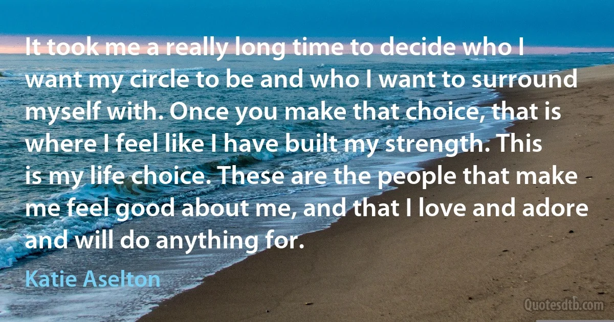 It took me a really long time to decide who I want my circle to be and who I want to surround myself with. Once you make that choice, that is where I feel like I have built my strength. This is my life choice. These are the people that make me feel good about me, and that I love and adore and will do anything for. (Katie Aselton)