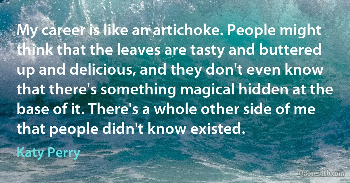 My career is like an artichoke. People might think that the leaves are tasty and buttered up and delicious, and they don't even know that there's something magical hidden at the base of it. There's a whole other side of me that people didn't know existed. (Katy Perry)