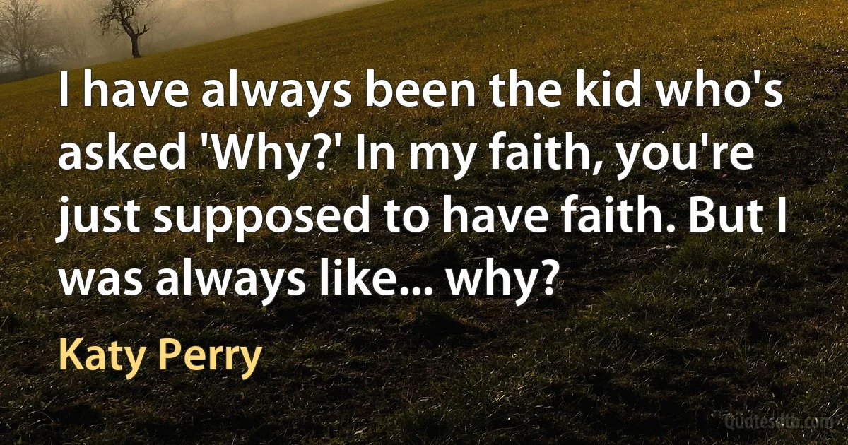 I have always been the kid who's asked 'Why?' In my faith, you're just supposed to have faith. But I was always like... why? (Katy Perry)