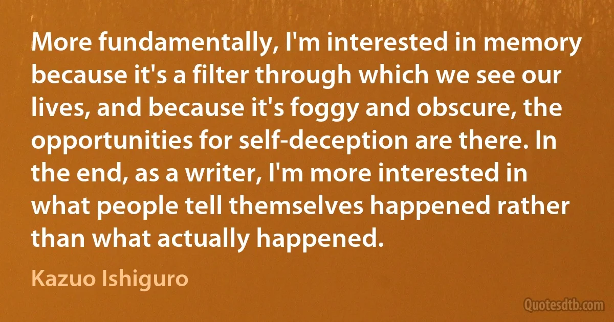 More fundamentally, I'm interested in memory because it's a filter through which we see our lives, and because it's foggy and obscure, the opportunities for self-deception are there. In the end, as a writer, I'm more interested in what people tell themselves happened rather than what actually happened. (Kazuo Ishiguro)