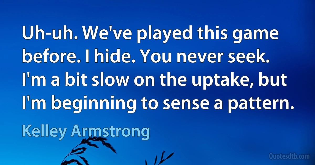 Uh-uh. We've played this game before. I hide. You never seek. I'm a bit slow on the uptake, but I'm beginning to sense a pattern. (Kelley Armstrong)