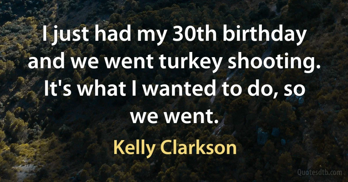 I just had my 30th birthday and we went turkey shooting. It's what I wanted to do, so we went. (Kelly Clarkson)