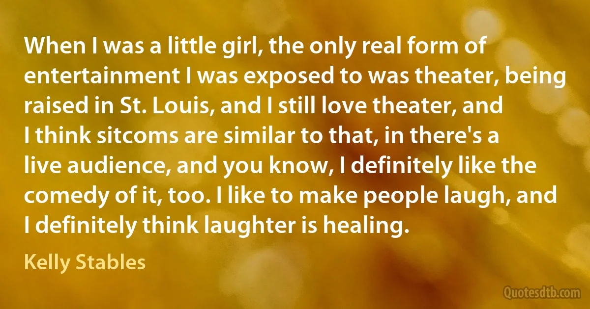 When I was a little girl, the only real form of entertainment I was exposed to was theater, being raised in St. Louis, and I still love theater, and I think sitcoms are similar to that, in there's a live audience, and you know, I definitely like the comedy of it, too. I like to make people laugh, and I definitely think laughter is healing. (Kelly Stables)