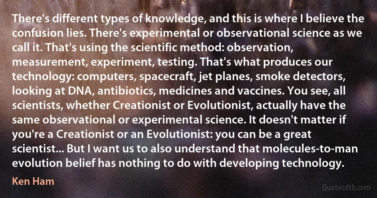 There's different types of knowledge, and this is where I believe the confusion lies. There's experimental or observational science as we call it. That's using the scientific method: observation, measurement, experiment, testing. That's what produces our technology: computers, spacecraft, jet planes, smoke detectors, looking at DNA, antibiotics, medicines and vaccines. You see, all scientists, whether Creationist or Evolutionist, actually have the same observational or experimental science. It doesn't matter if you're a Creationist or an Evolutionist: you can be a great scientist... But I want us to also understand that molecules-to-man evolution belief has nothing to do with developing technology. (Ken Ham)