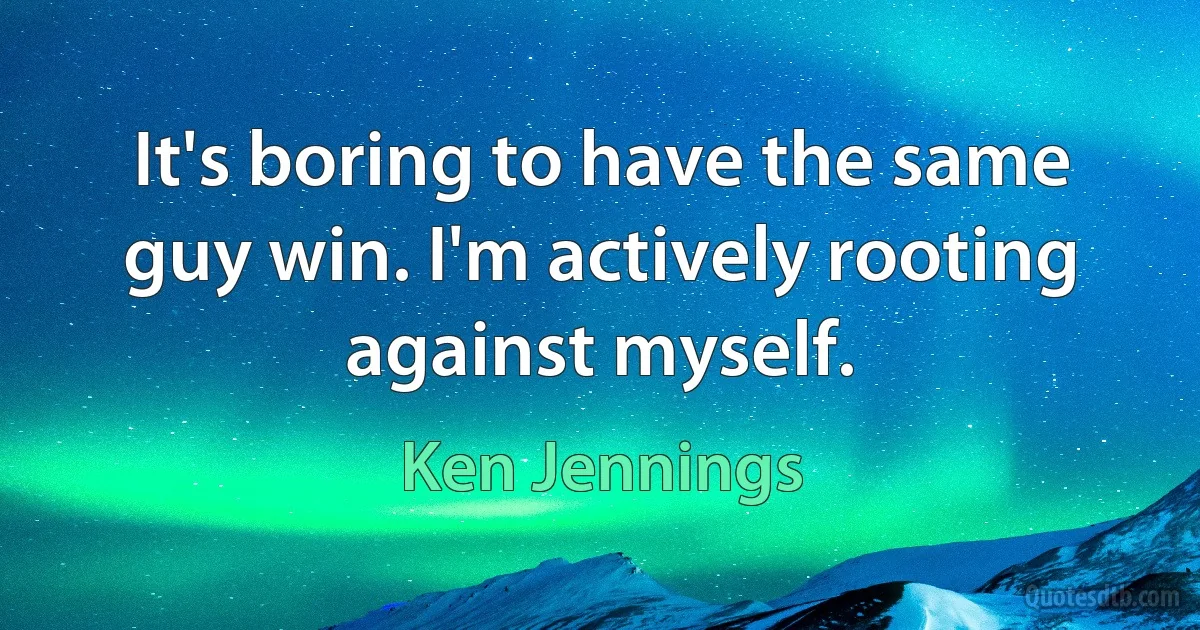 It's boring to have the same guy win. I'm actively rooting against myself. (Ken Jennings)