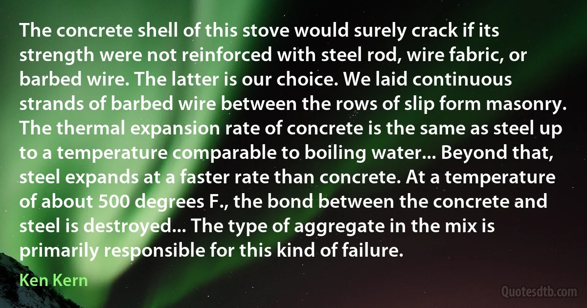 The concrete shell of this stove would surely crack if its strength were not reinforced with steel rod, wire fabric, or barbed wire. The latter is our choice. We laid continuous strands of barbed wire between the rows of slip form masonry. The thermal expansion rate of concrete is the same as steel up to a temperature comparable to boiling water... Beyond that, steel expands at a faster rate than concrete. At a temperature of about 500 degrees F., the bond between the concrete and steel is destroyed... The type of aggregate in the mix is primarily responsible for this kind of failure. (Ken Kern)