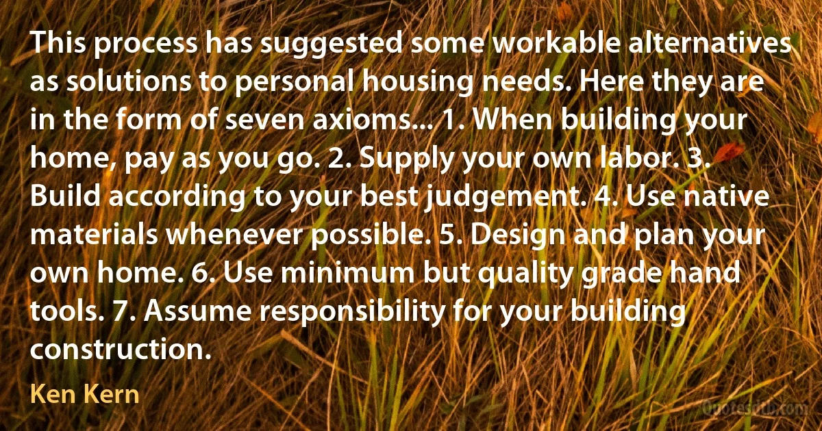 This process has suggested some workable alternatives as solutions to personal housing needs. Here they are in the form of seven axioms... 1. When building your home, pay as you go. 2. Supply your own labor. 3. Build according to your best judgement. 4. Use native materials whenever possible. 5. Design and plan your own home. 6. Use minimum but quality grade hand tools. 7. Assume responsibility for your building construction. (Ken Kern)