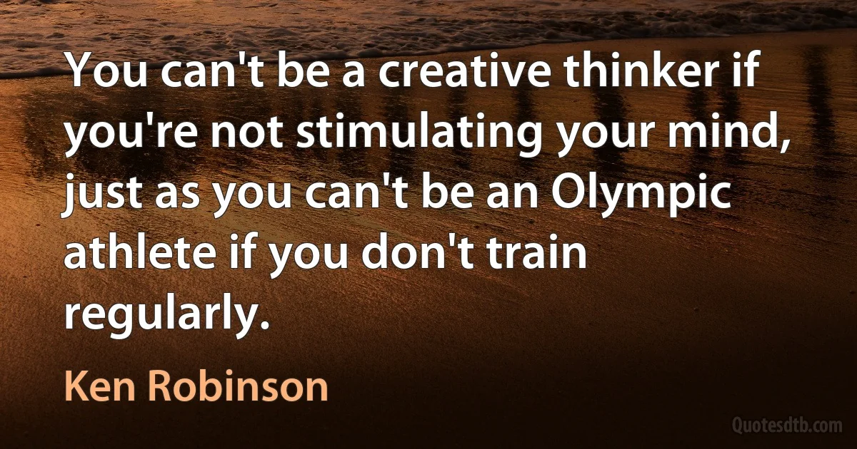 You can't be a creative thinker if you're not stimulating your mind, just as you can't be an Olympic athlete if you don't train regularly. (Ken Robinson)