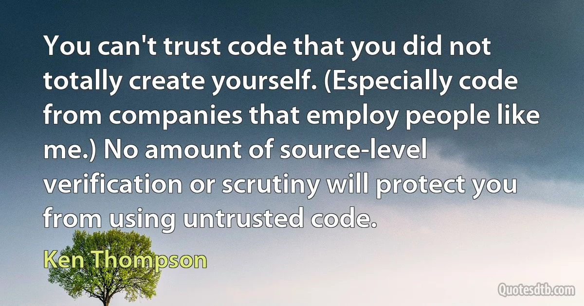 You can't trust code that you did not totally create yourself. (Especially code from companies that employ people like me.) No amount of source-level verification or scrutiny will protect you from using untrusted code. (Ken Thompson)