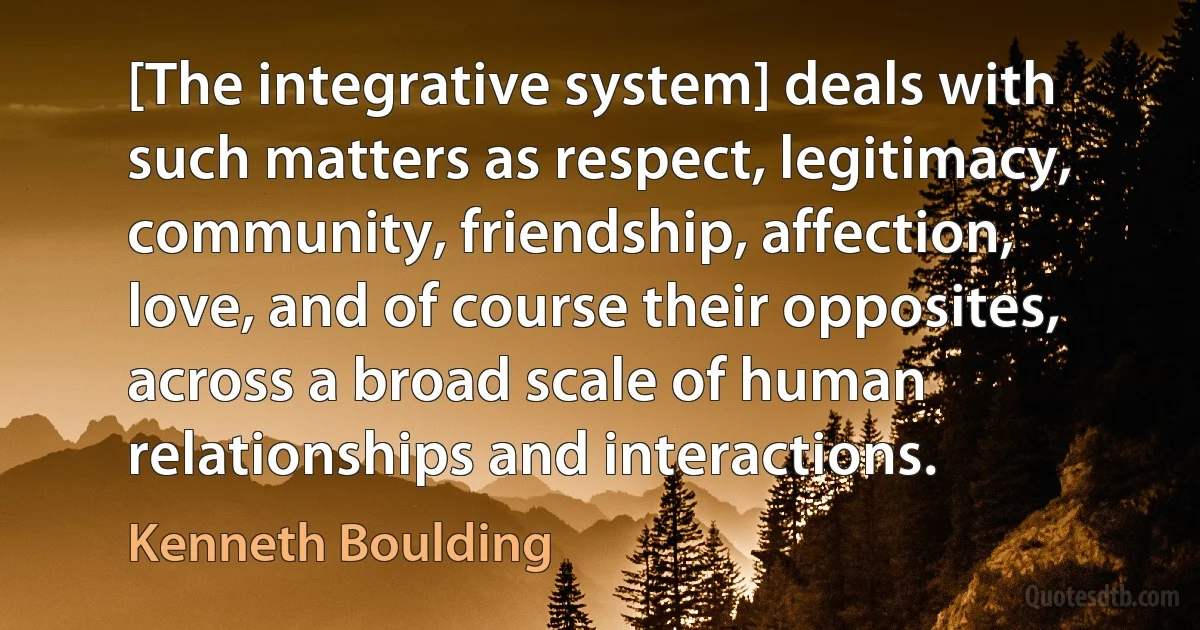 [The integrative system] deals with such matters as respect, legitimacy, community, friendship, affection, love, and of course their opposites, across a broad scale of human relationships and interactions. (Kenneth Boulding)