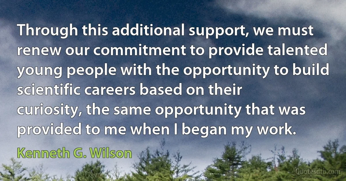 Through this additional support, we must renew our commitment to provide talented young people with the opportunity to build scientific careers based on their curiosity, the same opportunity that was provided to me when I began my work. (Kenneth G. Wilson)