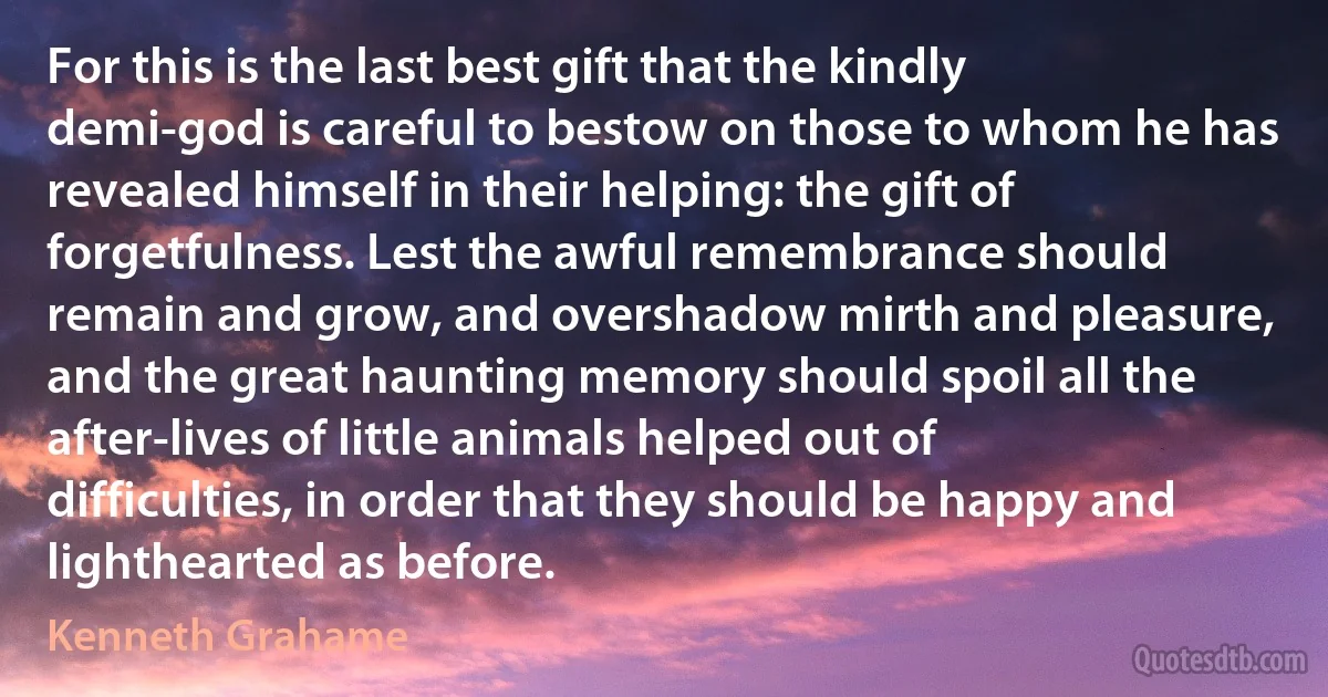 For this is the last best gift that the kindly demi-god is careful to bestow on those to whom he has revealed himself in their helping: the gift of forgetfulness. Lest the awful remembrance should remain and grow, and overshadow mirth and pleasure, and the great haunting memory should spoil all the after-lives of little animals helped out of difficulties, in order that they should be happy and lighthearted as before. (Kenneth Grahame)