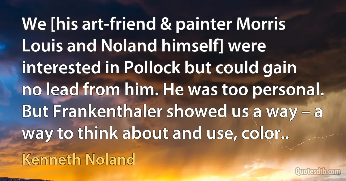 We [his art-friend & painter Morris Louis and Noland himself] were interested in Pollock but could gain no lead from him. He was too personal. But Frankenthaler showed us a way – a way to think about and use, color.. (Kenneth Noland)