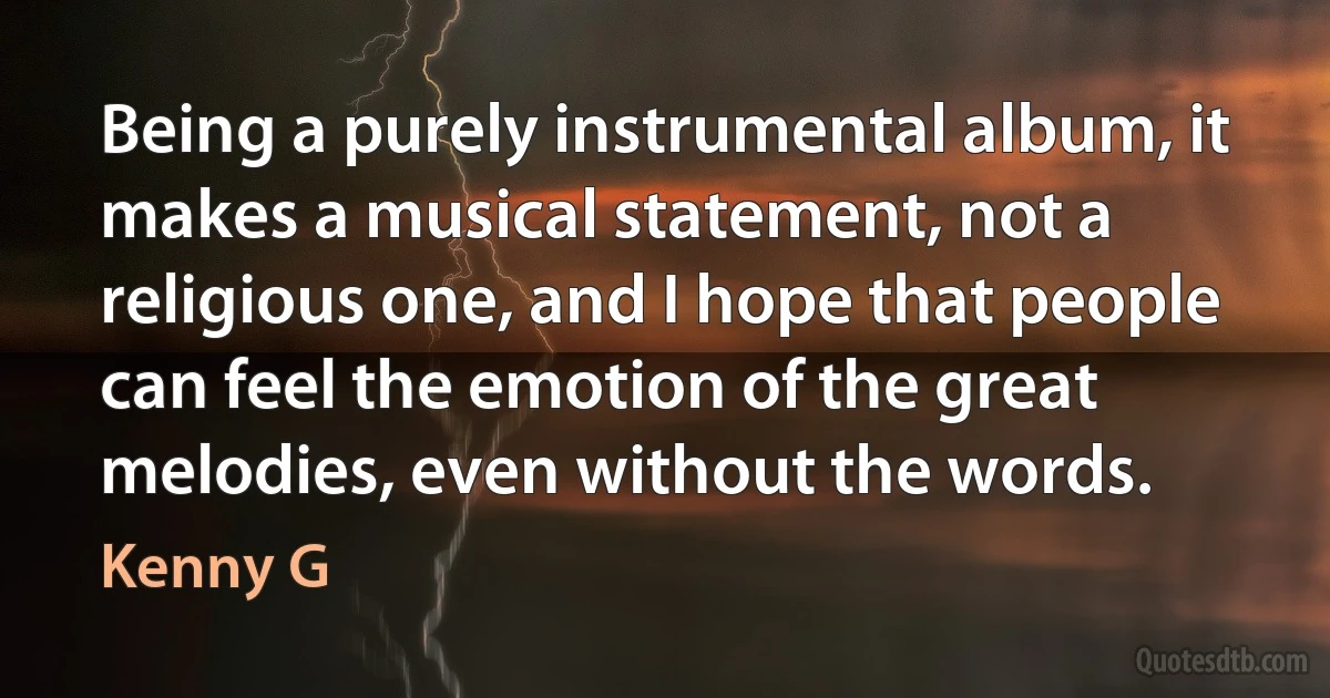 Being a purely instrumental album, it makes a musical statement, not a religious one, and I hope that people can feel the emotion of the great melodies, even without the words. (Kenny G)