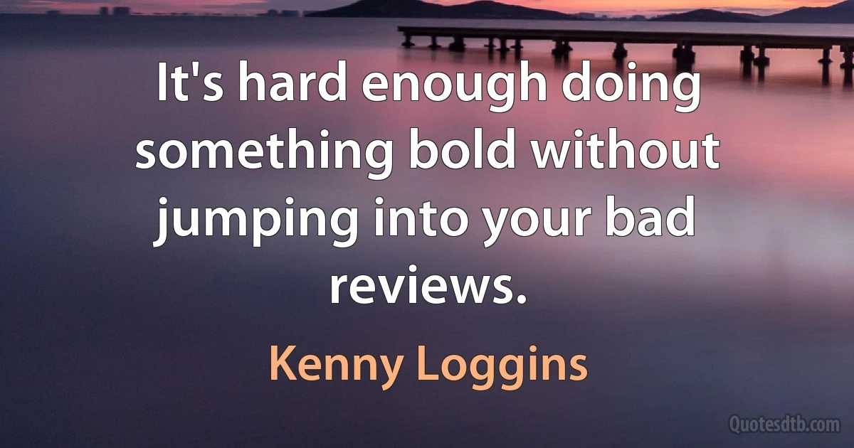 It's hard enough doing something bold without jumping into your bad reviews. (Kenny Loggins)