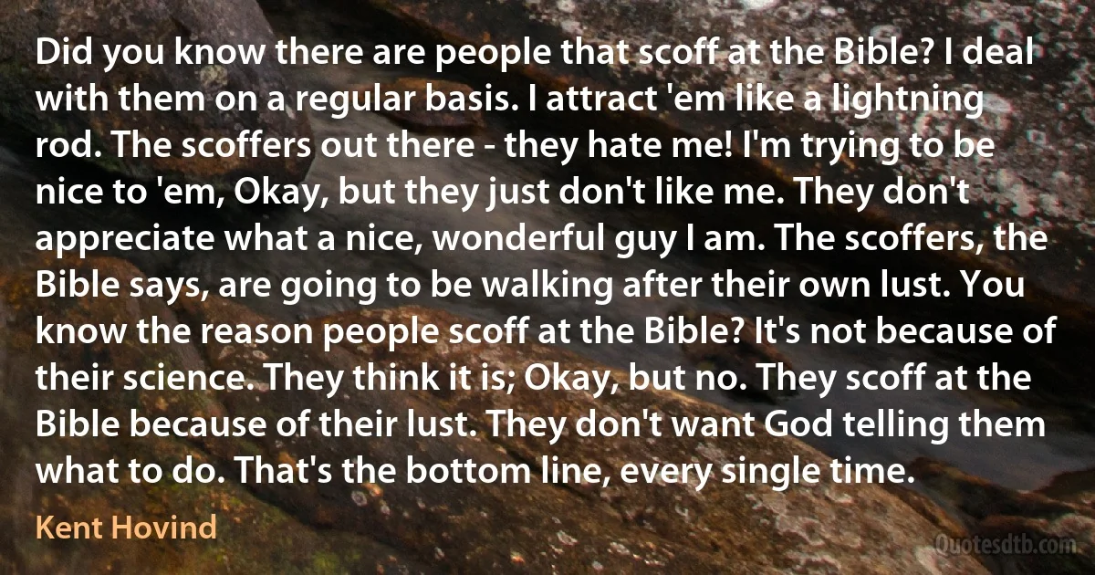 Did you know there are people that scoff at the Bible? I deal with them on a regular basis. I attract 'em like a lightning rod. The scoffers out there - they hate me! I'm trying to be nice to 'em, Okay, but they just don't like me. They don't appreciate what a nice, wonderful guy I am. The scoffers, the Bible says, are going to be walking after their own lust. You know the reason people scoff at the Bible? It's not because of their science. They think it is; Okay, but no. They scoff at the Bible because of their lust. They don't want God telling them what to do. That's the bottom line, every single time. (Kent Hovind)