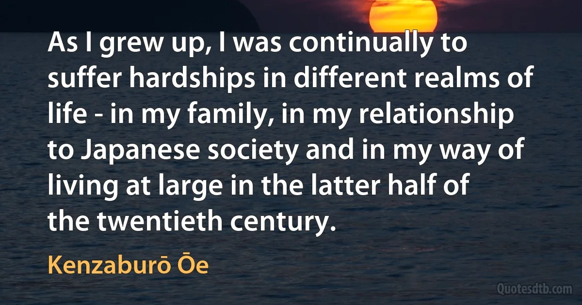 As I grew up, I was continually to suffer hardships in different realms of life - in my family, in my relationship to Japanese society and in my way of living at large in the latter half of the twentieth century. (Kenzaburō Ōe)