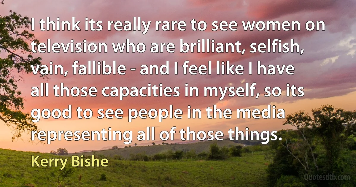 I think its really rare to see women on television who are brilliant, selfish, vain, fallible - and I feel like I have all those capacities in myself, so its good to see people in the media representing all of those things. (Kerry Bishe)