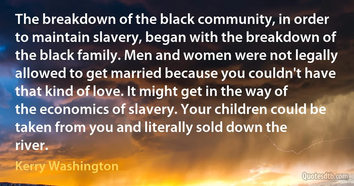 The breakdown of the black community, in order to maintain slavery, began with the breakdown of the black family. Men and women were not legally allowed to get married because you couldn't have that kind of love. It might get in the way of the economics of slavery. Your children could be taken from you and literally sold down the river. (Kerry Washington)