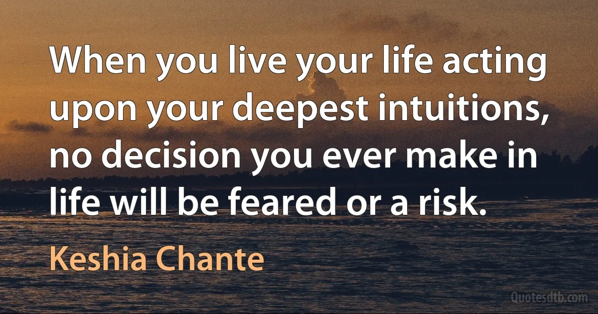 When you live your life acting upon your deepest intuitions, no decision you ever make in life will be feared or a risk. (Keshia Chante)