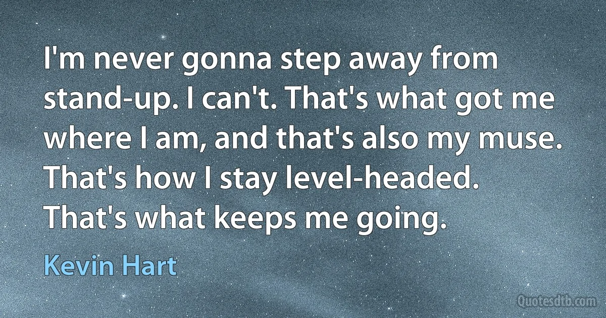 I'm never gonna step away from stand-up. I can't. That's what got me where I am, and that's also my muse. That's how I stay level-headed. That's what keeps me going. (Kevin Hart)