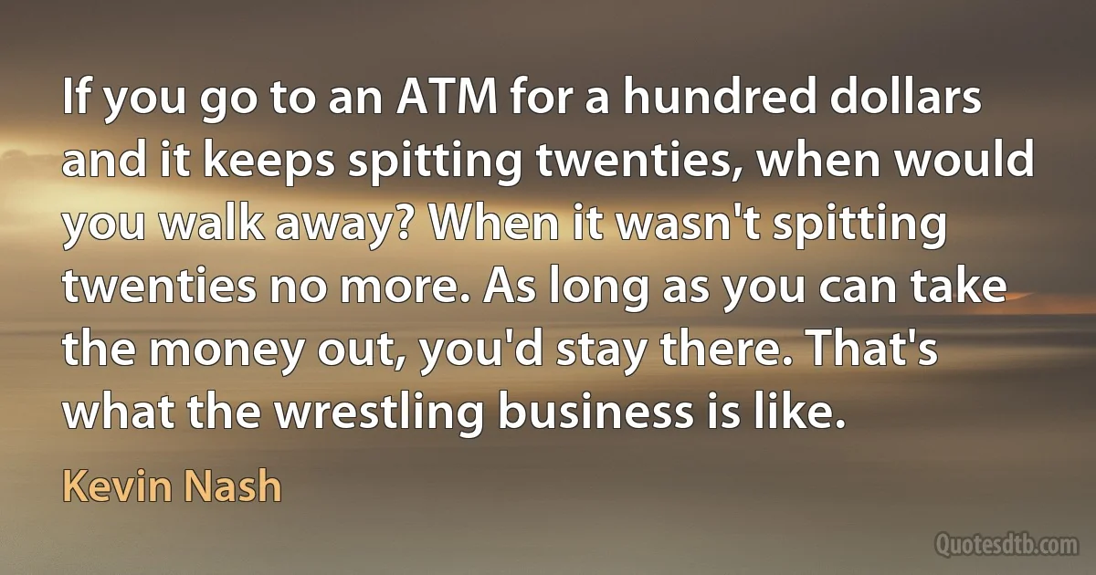 If you go to an ATM for a hundred dollars and it keeps spitting twenties, when would you walk away? When it wasn't spitting twenties no more. As long as you can take the money out, you'd stay there. That's what the wrestling business is like. (Kevin Nash)